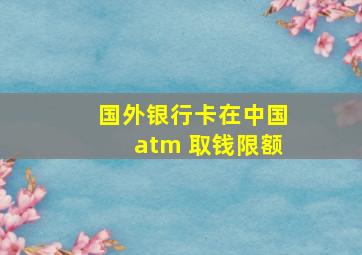 国外银行卡在中国atm 取钱限额